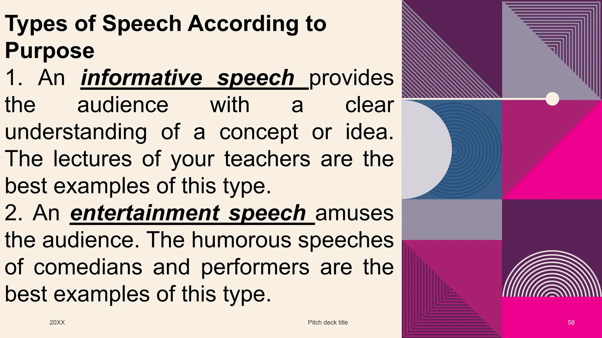 20XX Pitch deck title 58
Types of Speech According to
Purpose
1. An informative speech provides
the audience with a clear
understanding of a concept or idea.
The lectures of your teachers are the
best examples of this type.
2. An entertainment speech amuses
the audience. The humorous speeches
of comedians and performers are the
best examples of this type.
 