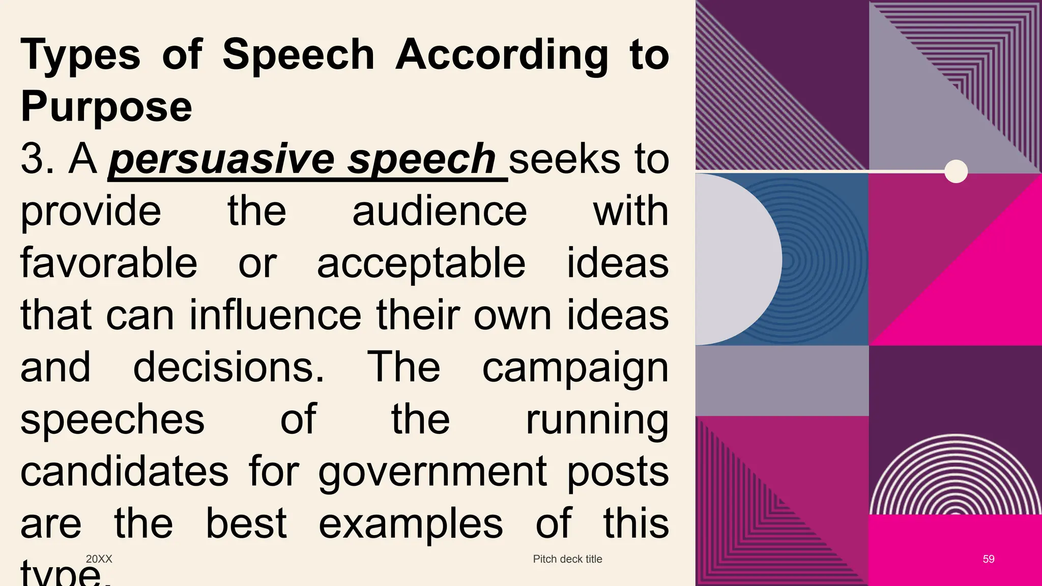 20XX Pitch deck title 59
Types of Speech According to
Purpose
3. A persuasive speech seeks to
provide the audience with
favorable or acceptable ideas
that can influence their own ideas
and decisions. The campaign
speeches of the running
candidates for government posts
are the best examples of this
 