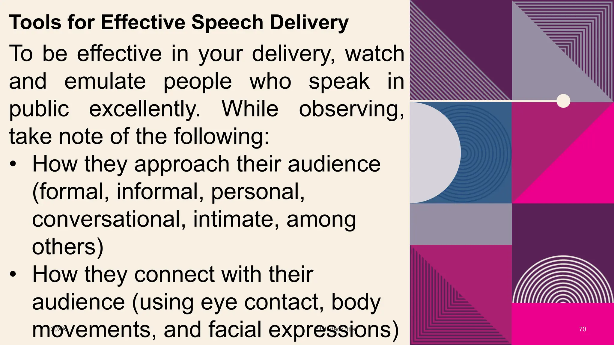 20XX Pitch deck title 70
Tools for Effective Speech Delivery
To be effective in your delivery, watch
and emulate people who speak in
public excellently. While observing,
take note of the following:
• How they approach their audience
(formal, informal, personal,
conversational, intimate, among
others)
• How they connect with their
audience (using eye contact, body
movements, and facial expressions)
 