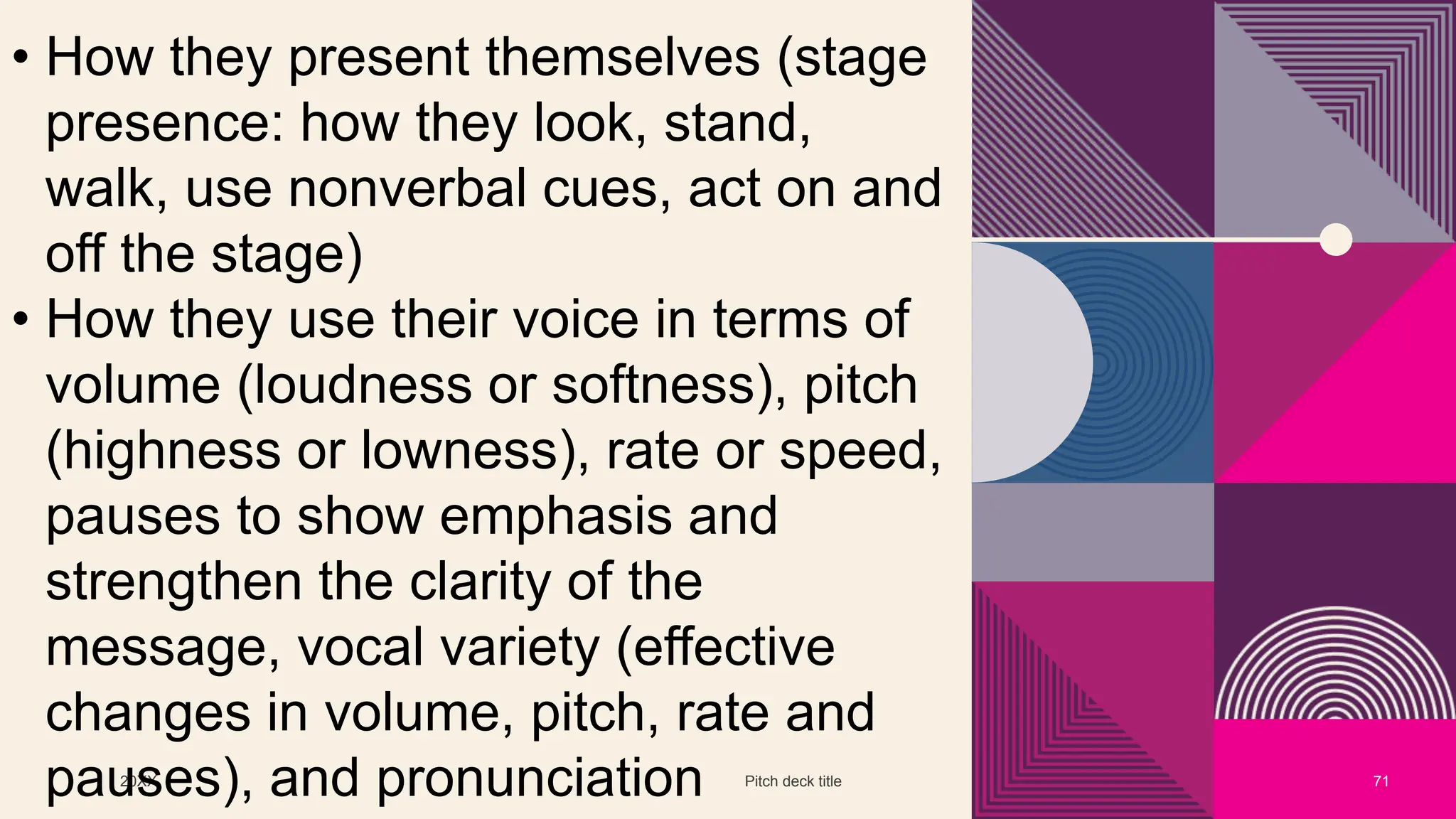 20XX Pitch deck title 71
• How they present themselves (stage
presence: how they look, stand,
walk, use nonverbal cues, act on and
off the stage)
• How they use their voice in terms of
volume (loudness or softness), pitch
(highness or lowness), rate or speed,
pauses to show emphasis and
strengthen the clarity of the
message, vocal variety (effective
changes in volume, pitch, rate and
pauses), and pronunciation
 