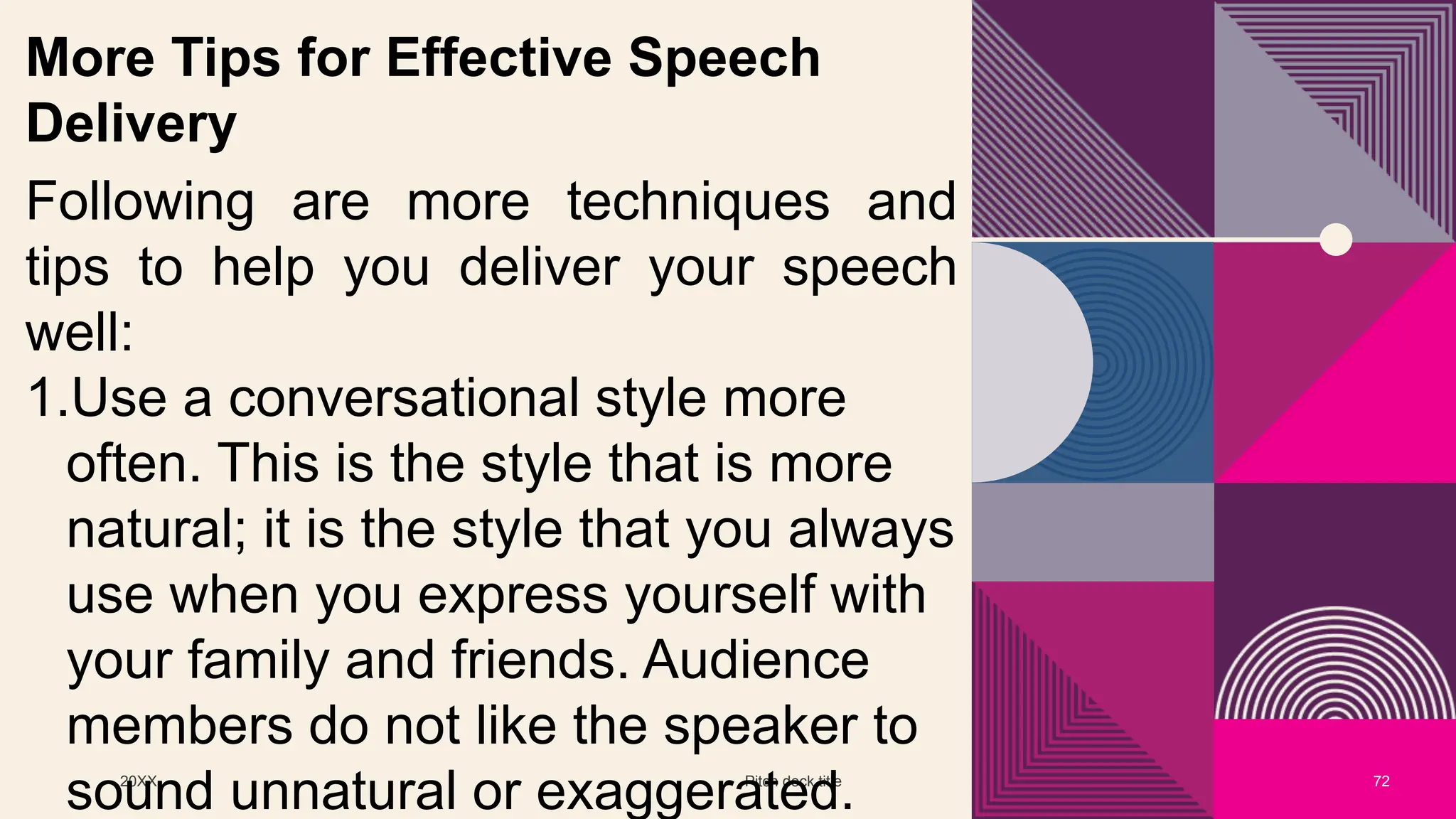 20XX Pitch deck title 72
More Tips for Effective Speech
Delivery
Following are more techniques and
tips to help you deliver your speech
well:
1.Use a conversational style more
often. This is the style that is more
natural; it is the style that you always
use when you express yourself with
your family and friends. Audience
members do not like the speaker to
sound unnatural or exaggerated.
 