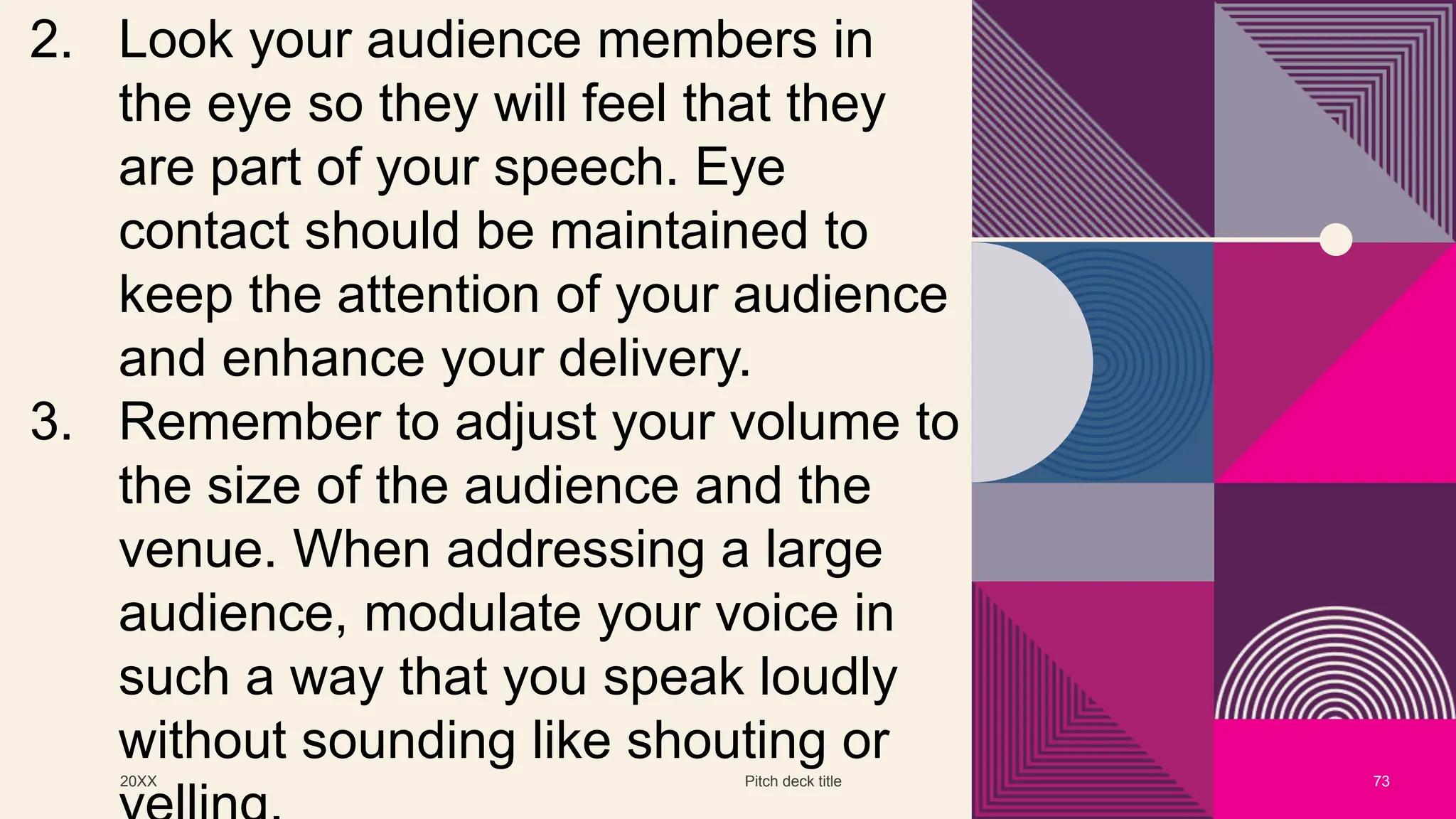 20XX Pitch deck title 73
2. Look your audience members in
the eye so they will feel that they
are part of your speech. Eye
contact should be maintained to
keep the attention of your audience
and enhance your delivery.
3. Remember to adjust your volume to
the size of the audience and the
venue. When addressing a large
audience, modulate your voice in
such a way that you speak loudly
without sounding like shouting or
 