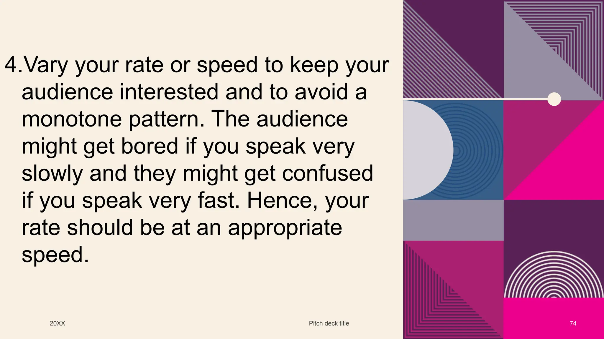 20XX Pitch deck title 74
4.Vary your rate or speed to keep your
audience interested and to avoid a
monotone pattern. The audience
might get bored if you speak very
slowly and they might get confused
if you speak very fast. Hence, your
rate should be at an appropriate
speed.
 