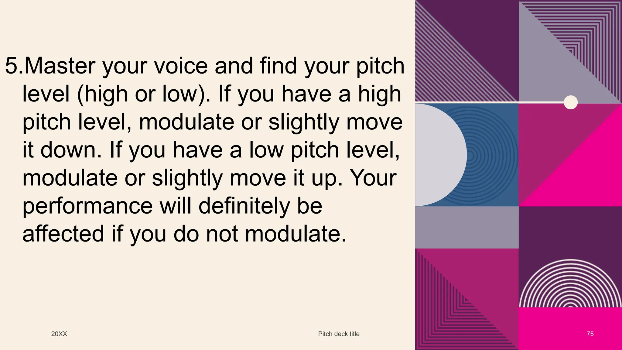 20XX Pitch deck title 75
5.Master your voice and find your pitch
level (high or low). If you have a high
pitch level, modulate or slightly move
it down. If you have a low pitch level,
modulate or slightly move it up. Your
performance will definitely be
affected if you do not modulate.
 