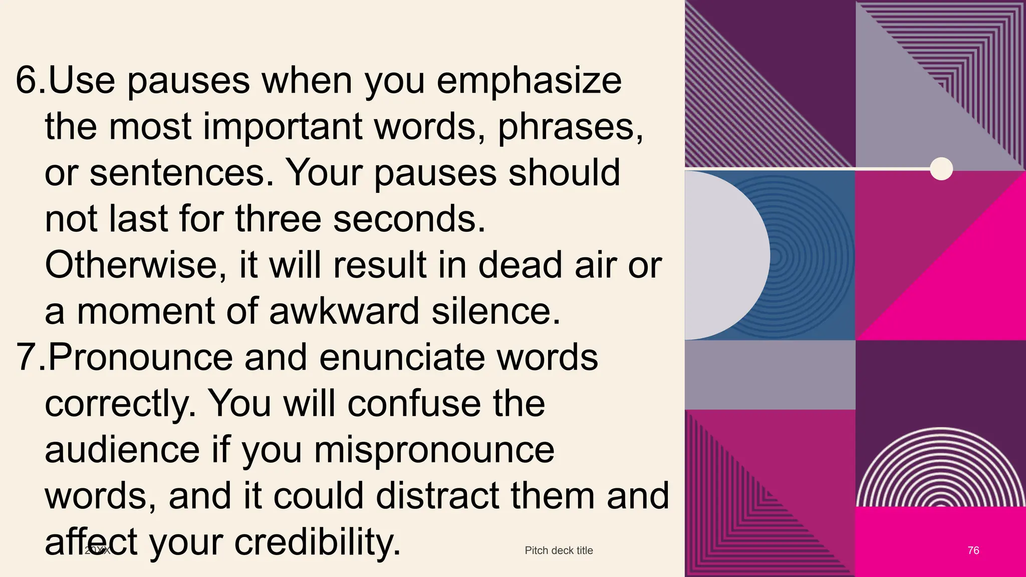 20XX Pitch deck title 76
6.Use pauses when you emphasize
the most important words, phrases,
or sentences. Your pauses should
not last for three seconds.
Otherwise, it will result in dead air or
a moment of awkward silence.
7.Pronounce and enunciate words
correctly. You will confuse the
audience if you mispronounce
words, and it could distract them and
affect your credibility.
 