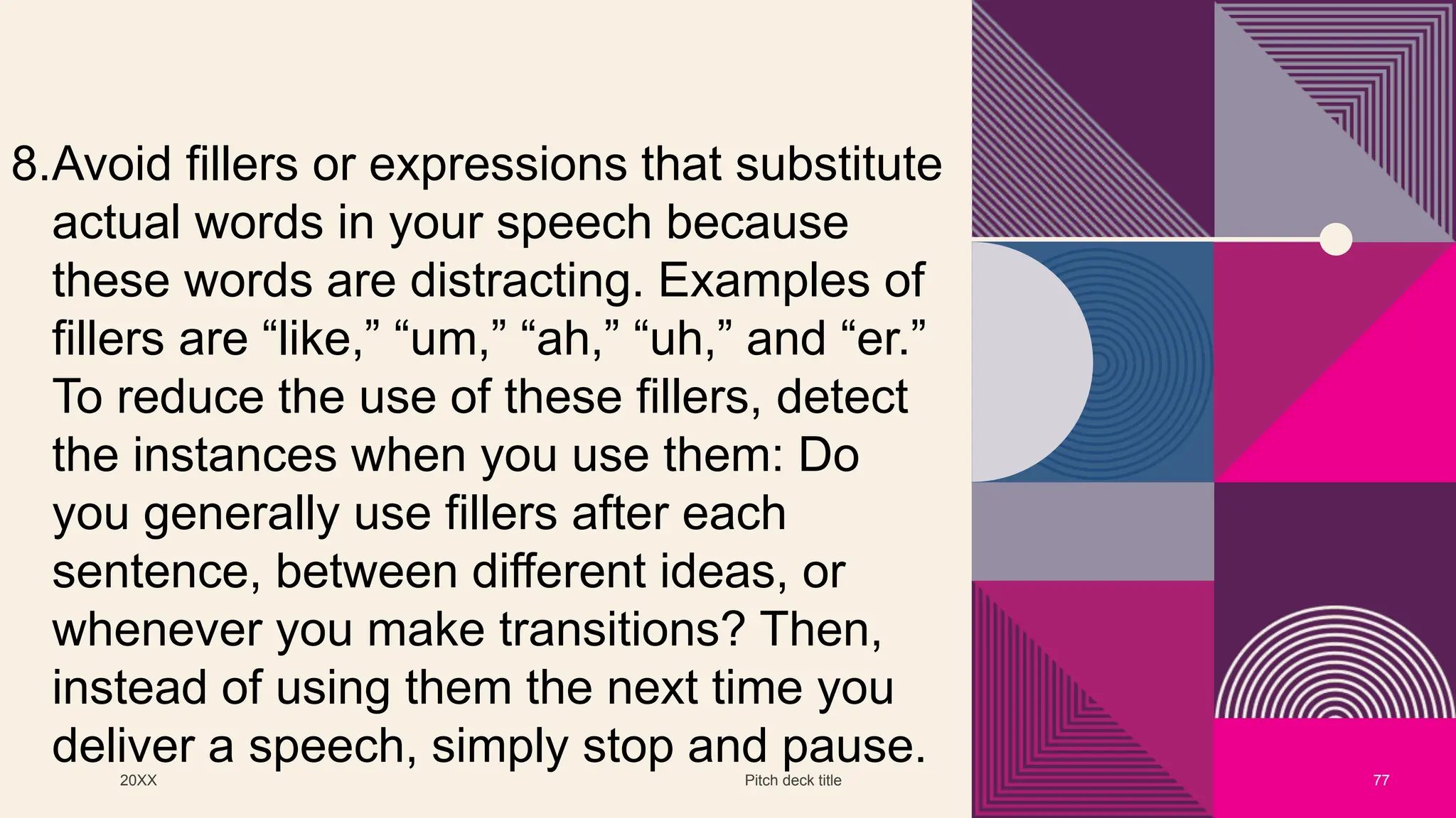 20XX Pitch deck title 77
8.Avoid fillers or expressions that substitute
actual words in your speech because
these words are distracting. Examples of
fillers are “like,” “um,” “ah,” “uh,” and “er.”
To reduce the use of these fillers, detect
the instances when you use them: Do
you generally use fillers after each
sentence, between different ideas, or
whenever you make transitions? Then,
instead of using them the next time you
deliver a speech, simply stop and pause.
 