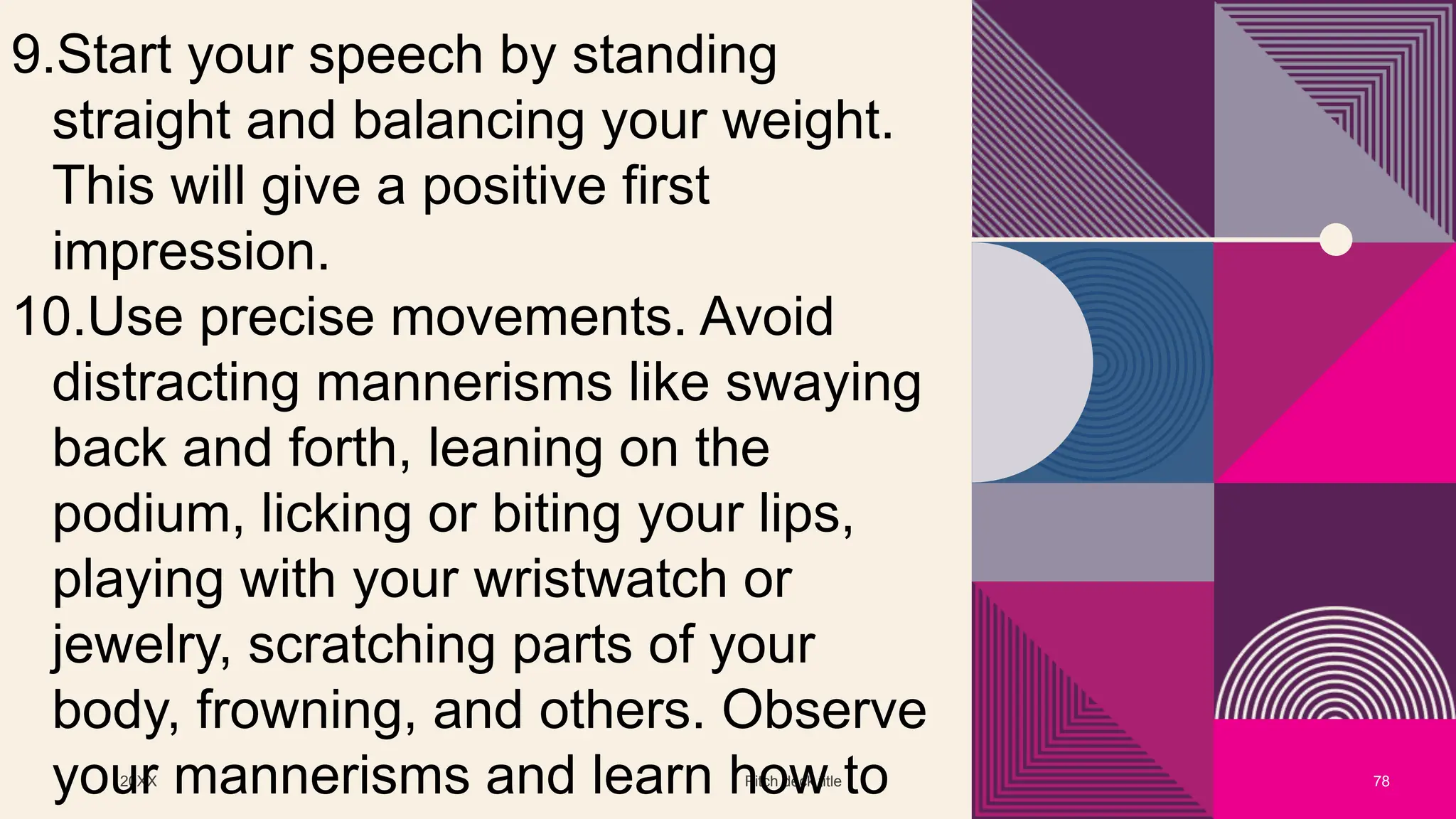 20XX Pitch deck title 78
9.Start your speech by standing
straight and balancing your weight.
This will give a positive first
impression.
10.Use precise movements. Avoid
distracting mannerisms like swaying
back and forth, leaning on the
podium, licking or biting your lips,
playing with your wristwatch or
jewelry, scratching parts of your
body, frowning, and others. Observe
your mannerisms and learn how to
 