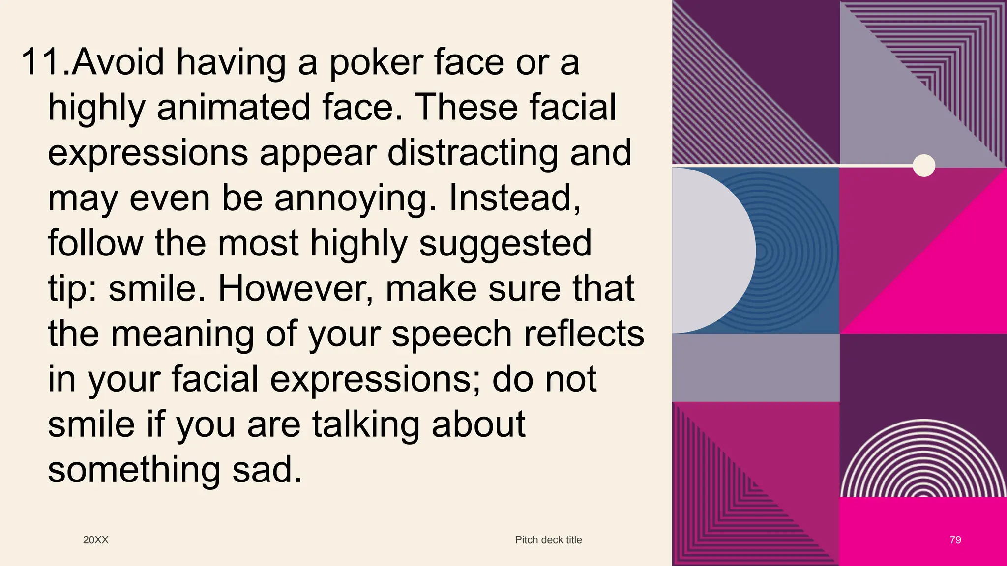 20XX Pitch deck title 79
11.Avoid having a poker face or a
highly animated face. These facial
expressions appear distracting and
may even be annoying. Instead,
follow the most highly suggested
tip: smile. However, make sure that
the meaning of your speech reflects
in your facial expressions; do not
smile if you are talking about
something sad.
 