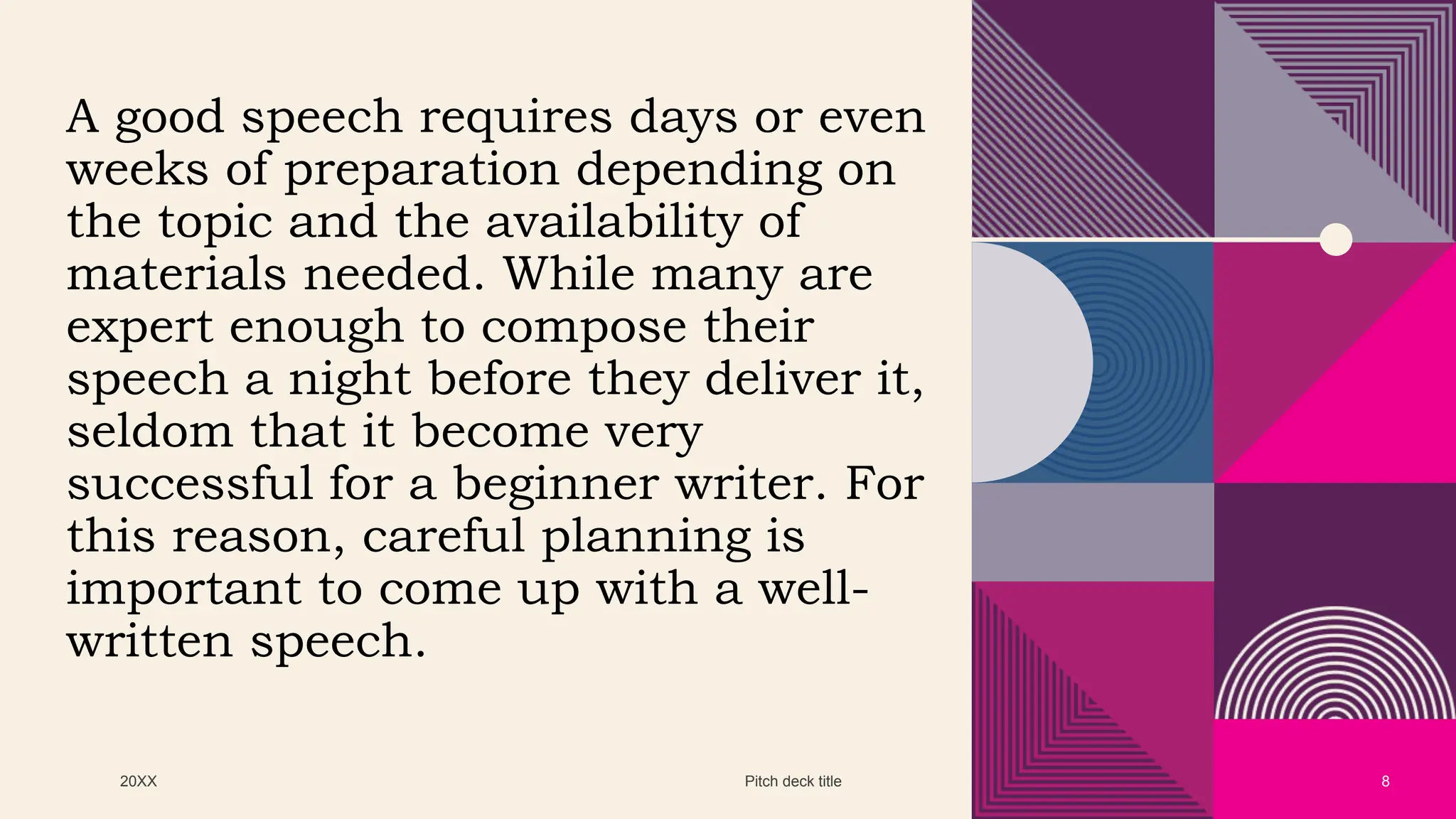 20XX Pitch deck title 8
A good speech requires days or even
weeks of preparation depending on
the topic and the availability of
materials needed. While many are
expert enough to compose their
speech a night before they deliver it,
seldom that it become very
successful for a beginner writer. For
this reason, careful planning is
important to come up with a well-
written speech.
 