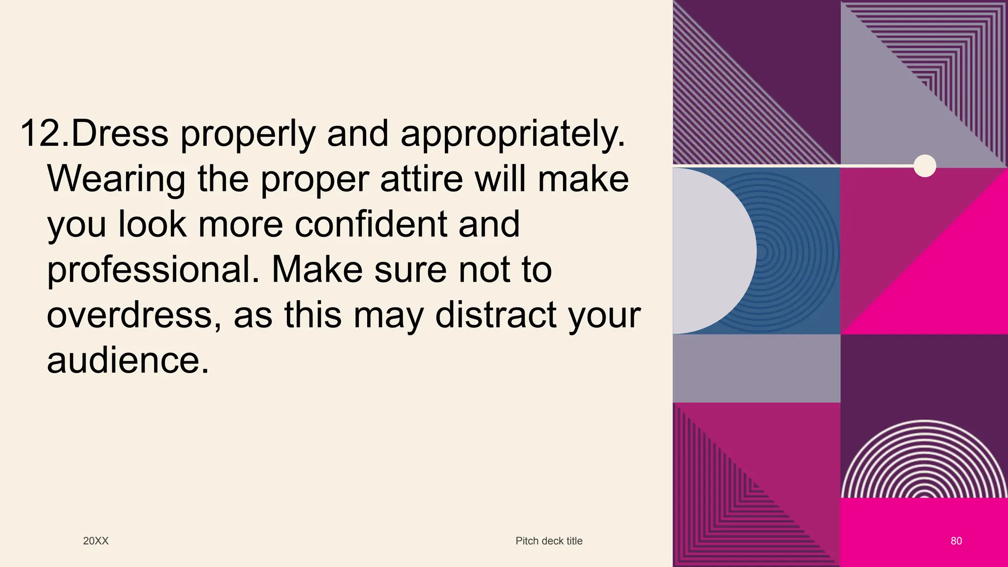 20XX Pitch deck title 80
12.Dress properly and appropriately.
Wearing the proper attire will make
you look more confident and
professional. Make sure not to
overdress, as this may distract your
audience.
 