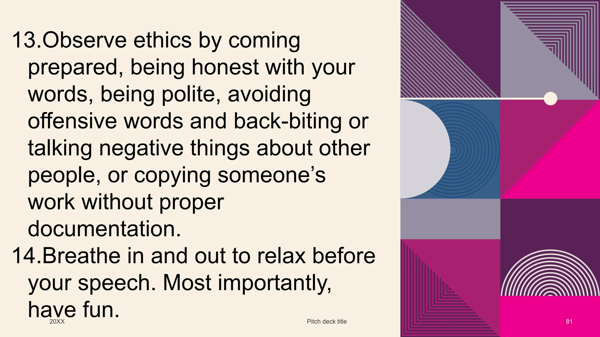 20XX Pitch deck title 81
13.Observe ethics by coming
prepared, being honest with your
words, being polite, avoiding
offensive words and back-biting or
talking negative things about other
people, or copying someone’s
work without proper
documentation.
14.Breathe in and out to relax before
your speech. Most importantly,
have fun.
 