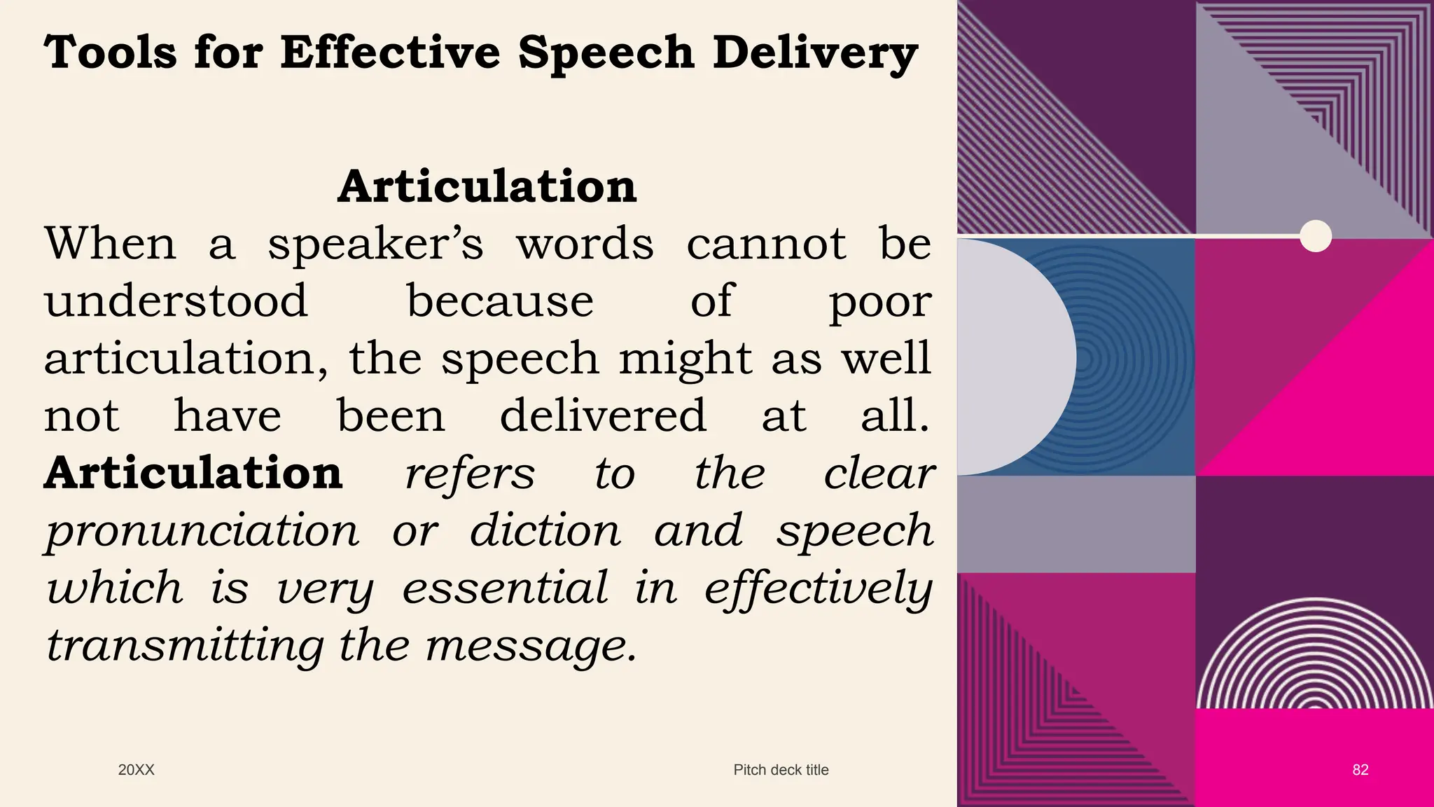 20XX Pitch deck title 82
Tools for Effective Speech Delivery
Articulation
When a speaker’s words cannot be
understood because of poor
articulation, the speech might as well
not have been delivered at all.
Articulation refers to the clear
pronunciation or diction and speech
which is very essential in effectively
transmitting the message.
 
