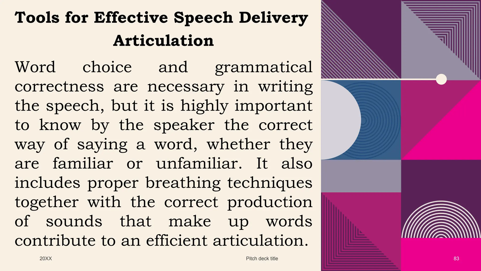 20XX Pitch deck title 83
Tools for Effective Speech Delivery
Articulation
Word choice and grammatical
correctness are necessary in writing
the speech, but it is highly important
to know by the speaker the correct
way of saying a word, whether they
are familiar or unfamiliar. It also
includes proper breathing techniques
together with the correct production
of sounds that make up words
contribute to an efficient articulation.
 