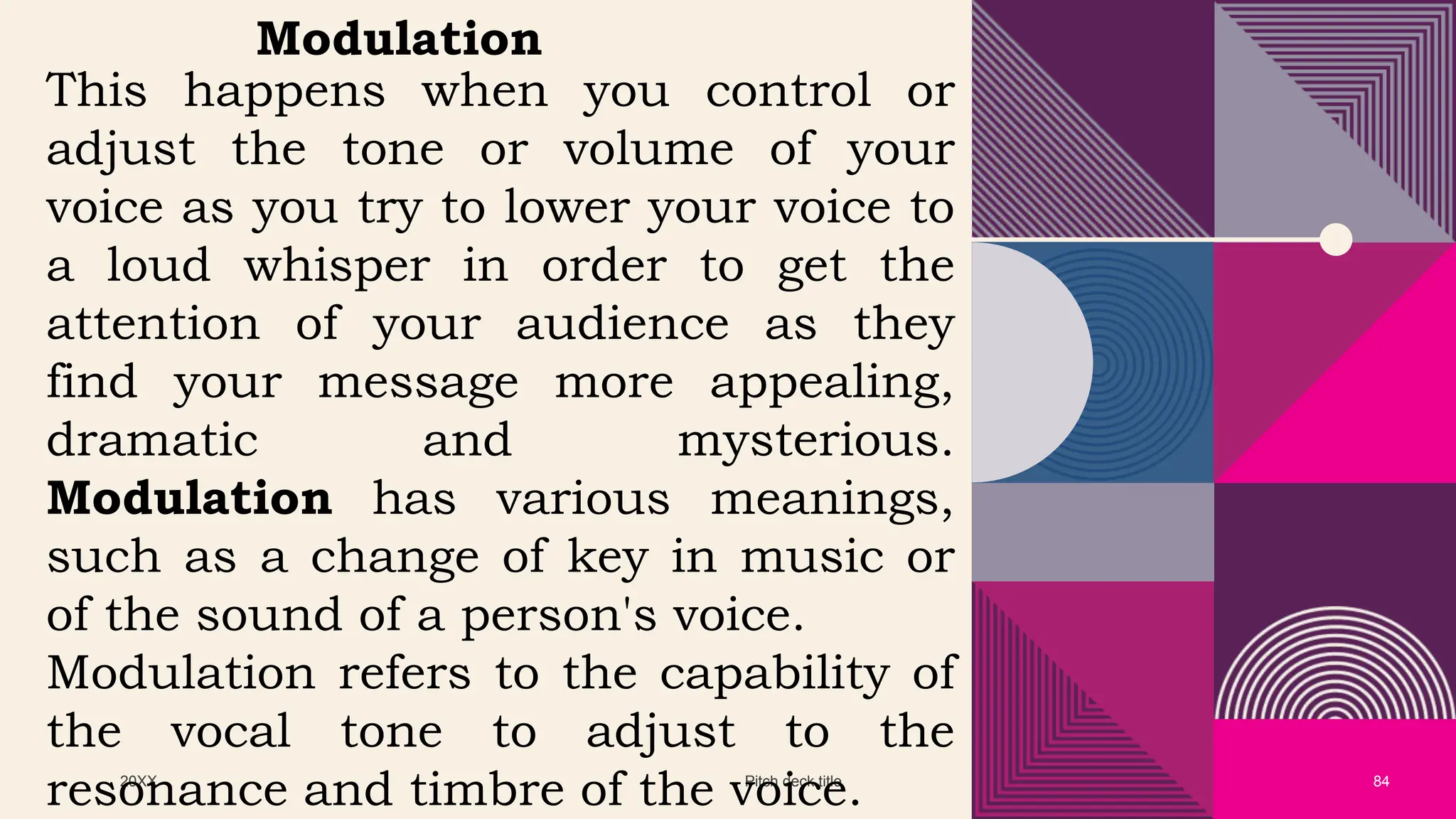 20XX Pitch deck title 84
Modulation
This happens when you control or
adjust the tone or volume of your
voice as you try to lower your voice to
a loud whisper in order to get the
attention of your audience as they
find your message more appealing,
dramatic and mysterious.
Modulation has various meanings,
such as a change of key in music or
of the sound of a person's voice.
Modulation refers to the capability of
the vocal tone to adjust to the
resonance and timbre of the voice.
 