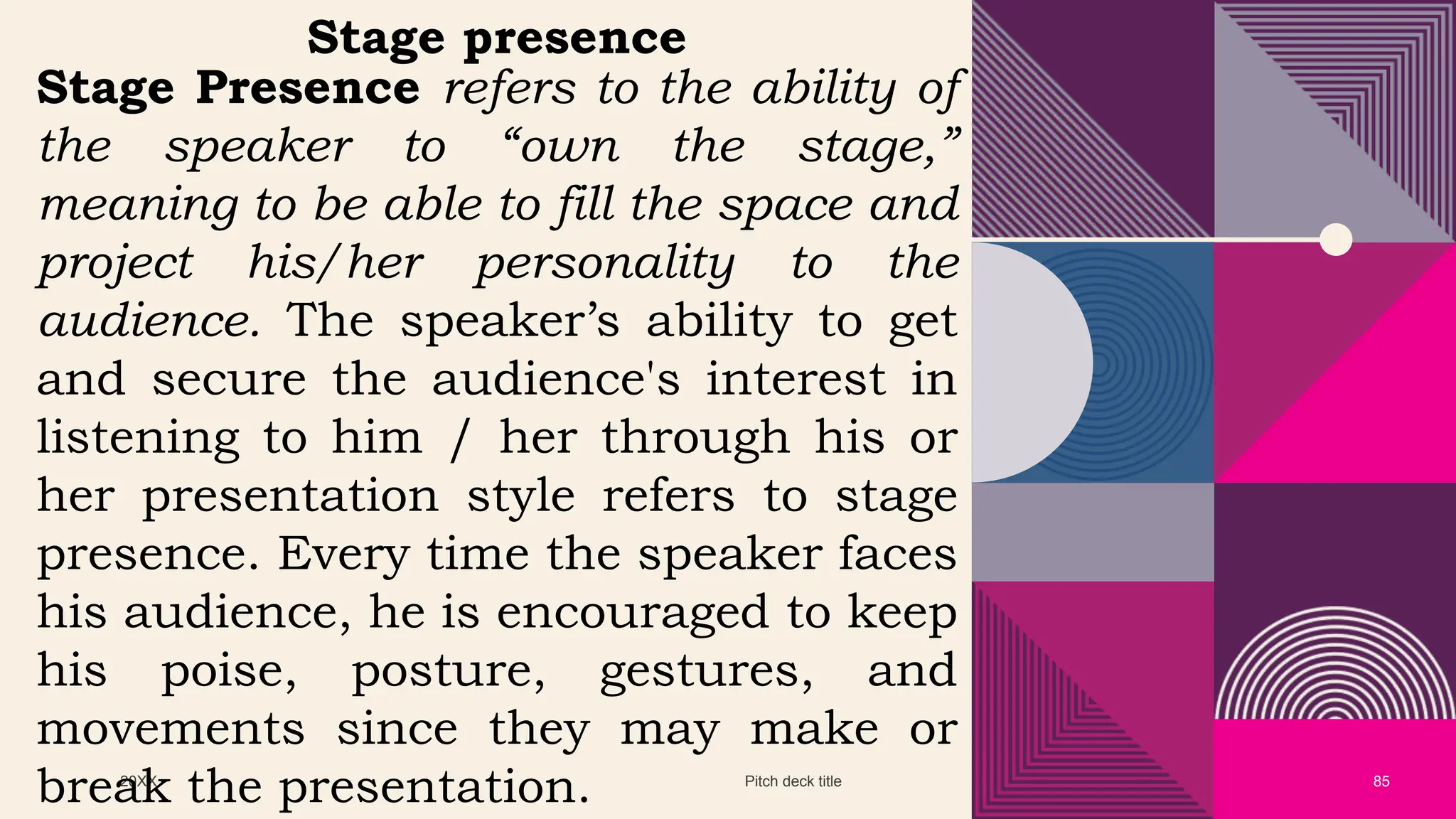 20XX Pitch deck title 85
Stage presence
Stage Presence refers to the ability of
the speaker to “own the stage,”
meaning to be able to fill the space and
project his/her personality to the
audience. The speaker’s ability to get
and secure the audience's interest in
listening to him / her through his or
her presentation style refers to stage
presence. Every time the speaker faces
his audience, he is encouraged to keep
his poise, posture, gestures, and
movements since they may make or
break the presentation.
 