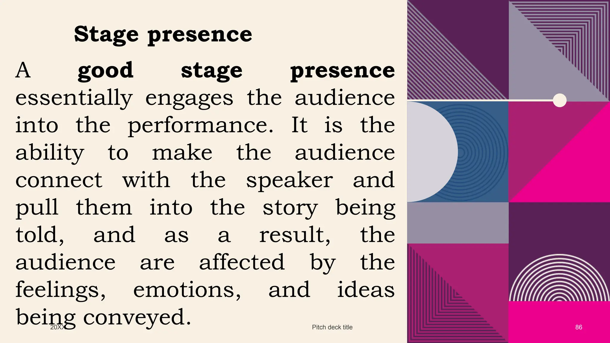 20XX Pitch deck title 86
A good stage presence
essentially engages the audience
into the performance. It is the
ability to make the audience
connect with the speaker and
pull them into the story being
told, and as a result, the
audience are affected by the
feelings, emotions, and ideas
being conveyed.
Stage presence
 