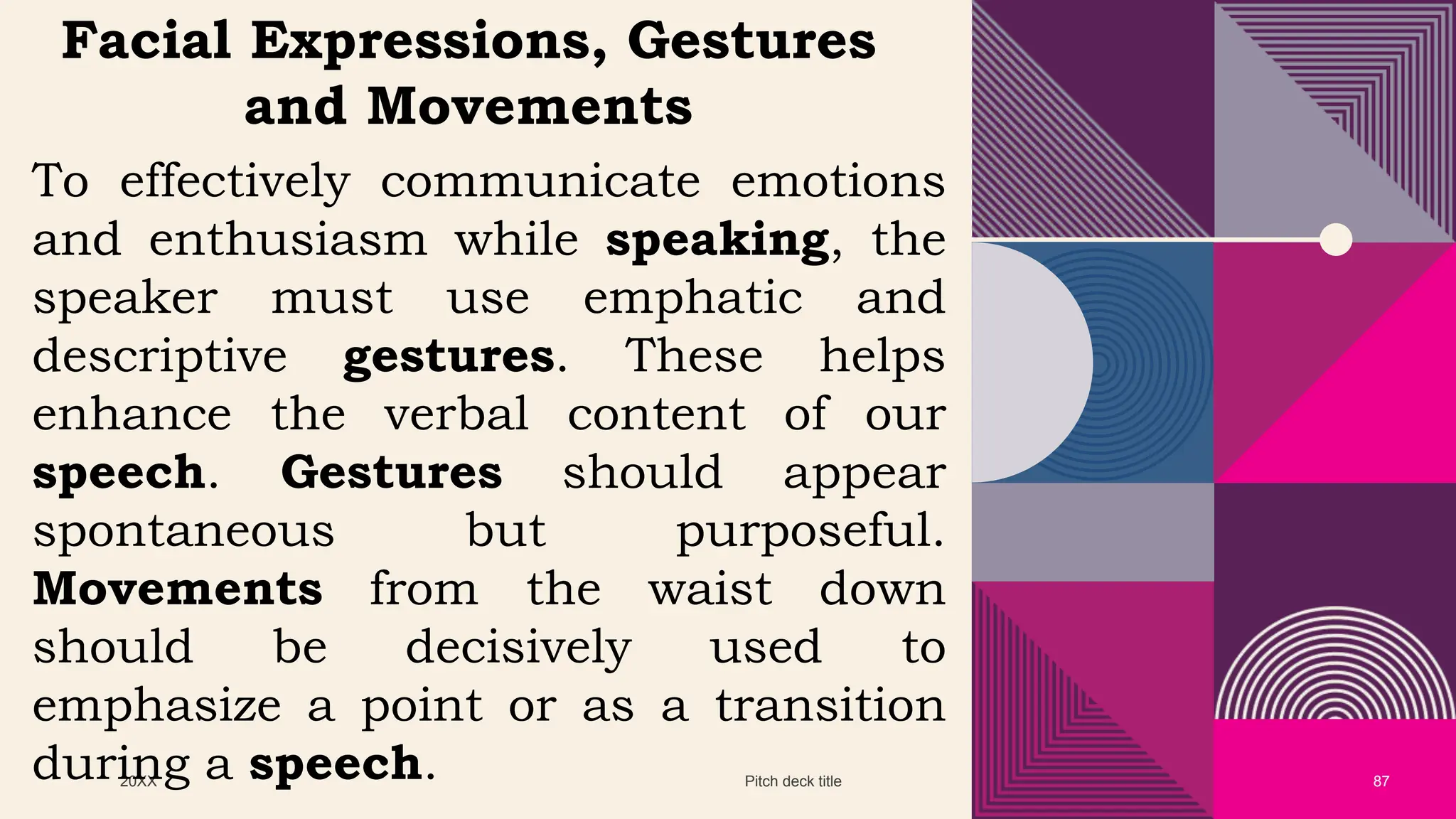 20XX Pitch deck title 87
Facial Expressions, Gestures
and Movements
To effectively communicate emotions
and enthusiasm while speaking, the
speaker must use emphatic and
descriptive gestures. These helps
enhance the verbal content of our
speech. Gestures should appear
spontaneous but purposeful.
Movements from the waist down
should be decisively used to
emphasize a point or as a transition
during a speech.
 
