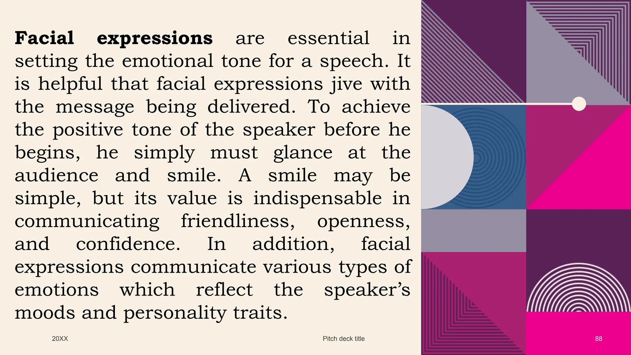 20XX Pitch deck title 88
Facial expressions are essential in
setting the emotional tone for a speech. It
is helpful that facial expressions jive with
the message being delivered. To achieve
the positive tone of the speaker before he
begins, he simply must glance at the
audience and smile. A smile may be
simple, but its value is indispensable in
communicating friendliness, openness,
and confidence. In addition, facial
expressions communicate various types of
emotions which reflect the speaker’s
moods and personality traits.
 