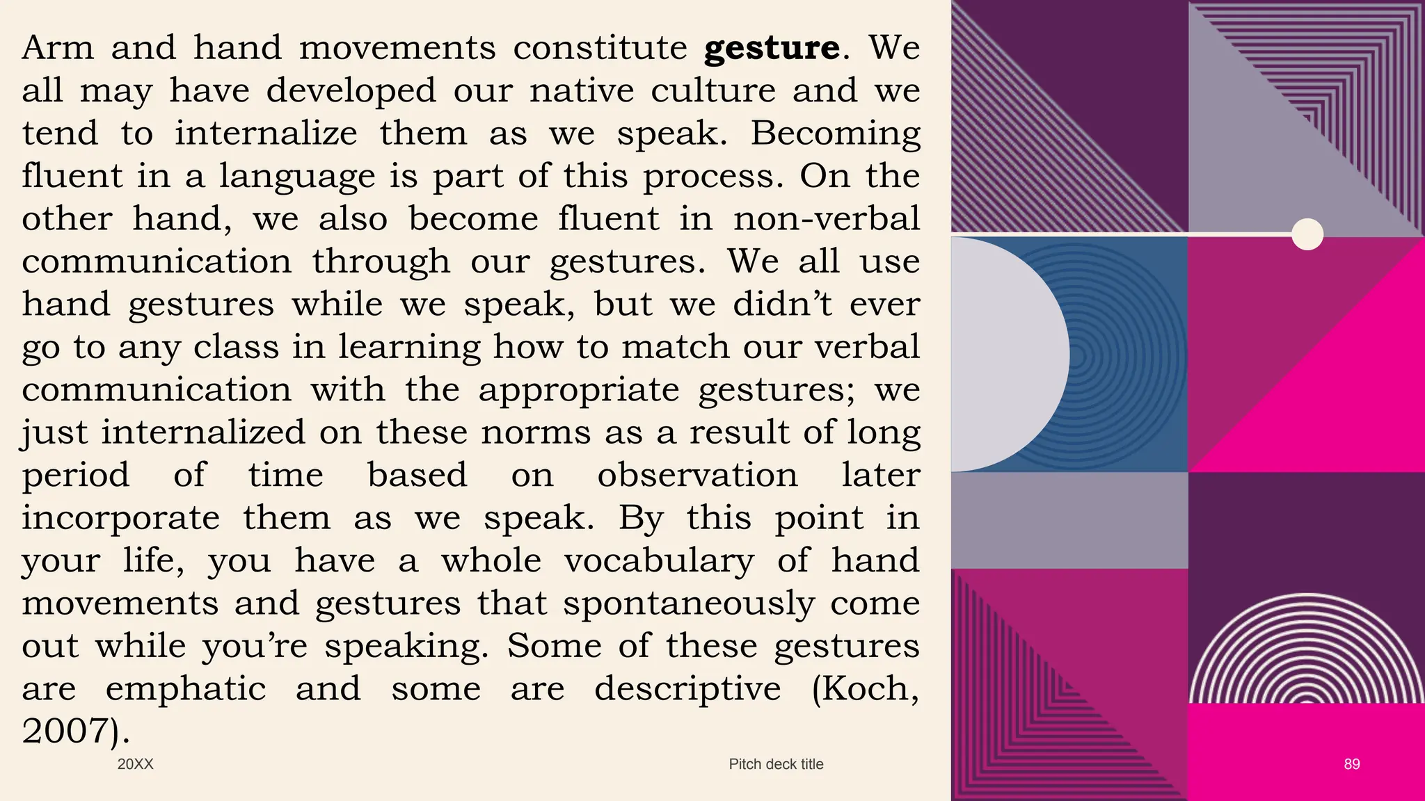 20XX Pitch deck title 89
Arm and hand movements constitute gesture. We
all may have developed our native culture and we
tend to internalize them as we speak. Becoming
fluent in a language is part of this process. On the
other hand, we also become fluent in non-verbal
communication through our gestures. We all use
hand gestures while we speak, but we didn’t ever
go to any class in learning how to match our verbal
communication with the appropriate gestures; we
just internalized on these norms as a result of long
period of time based on observation later
incorporate them as we speak. By this point in
your life, you have a whole vocabulary of hand
movements and gestures that spontaneously come
out while you’re speaking. Some of these gestures
are emphatic and some are descriptive (Koch,
2007).
 