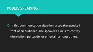 PUBLIC SPEAKING
 In this communication situation, a speaker speaks in
front of an audience. The speaker’s aim is to convey
information, persuade, or entertain among others.
 