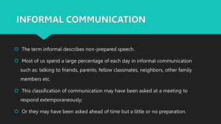 INFORMAL COMMUNICATION
 The term informal describes non-prepared speech.
 Most of us spend a large percentage of each day in informal communication
such as: talking to friends, parents, fellow classmates, neighbors, other family
members etc.
 This classification of communication may have been asked at a meeting to
respond extemporaneously;
 Or they may have been asked ahead of time but a little or no preparation.
 