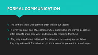 FORMAL COMMUNICATION
 The term describes well-planned, often written-out speech.
 It involves a great deal of preparation where professional and learned people are
often asked to share their views and knowledge regarding their field.
 They may spend hours outlining information and developing a presentation;
they may write out information and, in some instances, present it as a read paper.
 