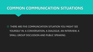 COMMON COMMUNICATION SITUATIONS
 THERE ARE FIVE COMMUNCIATION SITUATION YOU MIGHT SEE
YOURSELF IN: A CONVERSATION, A DIALOGUE, AN INTERVIEW, A
SMALL GROUP DISCUSSION AND PUBLIC SPEAKING.
 