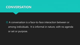 CONVERSATION
 A conversation is a face-to-face interaction between or
among individuals. It is informal in nature, with no agenda
or set or purpose.
 