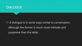 DIALOGUE
 A dialogue is in some ways similar to conversation,
although the former is much more intimate and
purposive than the latter.
 