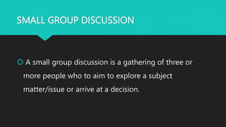 SMALL GROUP DISCUSSION
 A small group discussion is a gathering of three or
more people who to aim to explore a subject
matter/issue or arrive at a decision.
 
