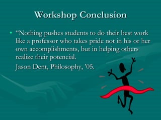 Workshop Conclusion “ Nothing pushes students to do their best work like a professor who takes pride not in his or her own accomplishments, but in helping others realize their potencial.  Jason Dent, Philosophy, ’05. 