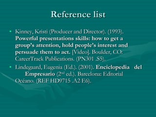 Reference list Kinney, Kristi (Producer and Director). (1993).  Powerful presentations skills: how to get a  group’s attention, hold people’s interest and  persuade them to act.  [Video]. Boulder, CO:  CareerTrack Publications. (PN301 .S5). Lindegaard, Eugenia (Ed.). (2001).  Enciclopedia  del  Empresario  (2 nd  ed.). Barcelona: Editorial  Océano. (REF HD9715 .A2 E6). 