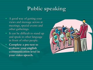 Public speaking A good way of getting your views and message across at meetings, special events and other gatherings. It can be difficult to stand up and speak in other language in front of other people.  Complete a pre-test to evaluate your english communication level in your video speech. 