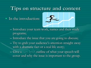 Tips on structure and content In the introduction: Introduce your team work, names and their study programs; Introduce the issue that you are going to discuss; Try to grab your audience’s attention straight away with a dramatic fact or a real life story; Give a  very brief  outline of what your speech will cover and why the issue is important to the group. 