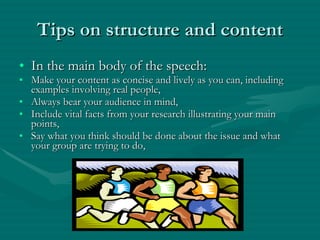 Tips on structure and content In the main body of the speech: Make your content as concise and lively as you can, including examples involving real people, Always bear your audience in mind, Include vital facts from your research illustrating your main points, Say what you think should be done about the issue and what your group are trying to do, 