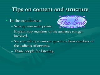 Tips on content and structure In the conclusion: Sum up your main points, Explain how members of the audience can get involved, Say you will try to answer questions from members of the audience afterwards. Thank people for listening. 