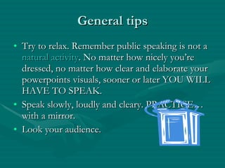 General tips Try to relax. Remember public speaking is not a  natural activity . No matter how nicely you’re dressed, no matter how clear and elaborate your powerpoints visuals, sooner or later YOU WILL HAVE TO SPEAK. Speak slowly, loudly and cleary. PRACTICE…with a mirror. Look your audience. 