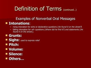 Definition of Terms  (continued…) Examples of Nonverbal Oral Messages Intonations :  rising intonation for echo or declarative questions ( He found it on the street? ) falling intonation for  wh-  questions ( Where did he find it? ) and statements ( He found it on the street. ).  Grunts:  Sighs:  used to express relief Pitch: Volume: Silence: Others… 