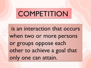 COMPETITION
is an interaction that occurs
when two or more persons or
groups oppose each other to
achieve a goal that only one can
attain.
is an interaction that occurs
when two or more persons
or groups oppose each
other to achieve a goal that
only one can attain.
COMPETITION
 