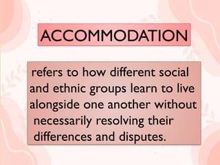 ACCOMMODATION
refers to how different social
and ethnic groups learn to live
alongside one another without
necessarily resolving their
differences and disputes.
refers to how different social
and ethnic groups learn to live
alongside one another without
necessarily resolving their
differences and disputes.
ACCOMMODATION
 