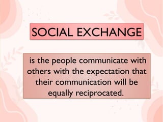 SOCIAL EXCHANGE
is the people communicate with
others with the expectation
that their communication will
be equally reciprocated.
is the people communicate with
others with the expectation that
their communication will be
equally reciprocated.
SOCIAL EXCHANGE
 