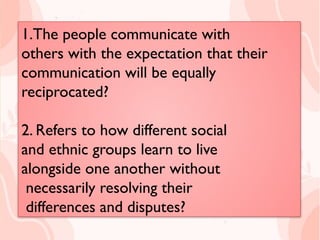 1.The people communicate with
others with the expectation that their
communication will be equally
reciprocated?
2.The state of balance between
cooperation and conflict?
1.The people communicate with
others with the expectation that their
communication will be equally
reciprocated?
2. Refers to how different social
and ethnic groups learn to live
alongside one another without
necessarily resolving their
differences and disputes?
 