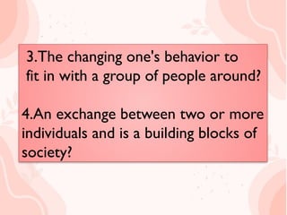 3.The changing one's behavior to
fit in with a group of people
around?
4.An exchange between two or
more individuals and is a building
blocks of society?
3.The changing one's behavior to
fit in with a group of people around?
4.An exchange between two or more
individuals and is a building blocks of
society?
 