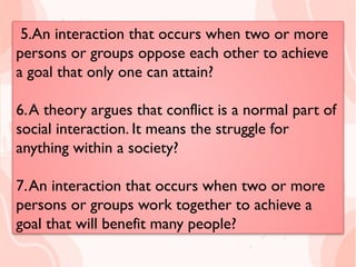 5.An interaction that occurs when two or
more persons or groups oppose each other to
achieve a goal that only one can attain?
6.A theory argues that conflict is a normal part
of social interaction. It means the struggle for
anything within a society?
7.An interaction that occurs when two or
more persons or groups work together to
achieve a goal that will benefit many people?
5.An interaction that occurs when two or more
persons or groups oppose each other to achieve
a goal that only one can attain?
6.A theory argues that conflict is a normal part of
social interaction. It means the struggle for
anything within a society?
7.An interaction that occurs when two or more
persons or groups work together to achieve a
goal that will benefit many people?
 