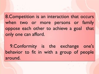8.Competition is an interaction that
occurs when two or more persons
or family oppose
each other to achieve a goal that
only one can afford.
9.Conformity is the exchange one's
behavior to fit in with a group of
people around.
8.Competition is an interaction that occurs
when two or more persons or family
oppose each other to achieve a goal that
only one can afford.
9.Conformity is the exchange one's
behavior to fit in with a group of people
around.
 