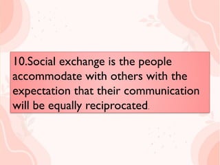 10.Social exchange is the people
accommodate with others with the
expectation that their communication
will be equally reciprocated.
10.Social exchange is the people
accommodate with others with the
expectation that their communication
will be equally reciprocated.
 
