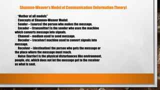 “Mother of all models”
Concepts of Shannon-Weaver Model:
Sender – (source) the person who makes the message.
Encoder – (transmitter) is the sender who uses the machine
which converts message into signals.
Channel – medium used to send message.
Decoder – (receiver) machine used to convert signals into
message.
Receiver – (destination) the person who gets the message or
the place where the message must reach.
Noise (barrier) is the physical disturbances like environment,
people, etc. which does not let the message get to the receiver
as what is sent.
Shannon-Weaver’s Model of Communication (Information Theory)
 