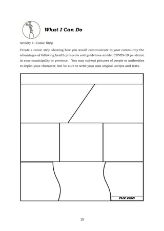 13
What I Can Do
Activity 1: Comic Strip
Create a comic strip showing how you would communicate to your community the
advantages of following health protocols and guidelines amidst COVID-19 pandemic
in your municipality or province. You may cut-out pictures of people or authorities
to depict your character, but be sure to write your own original scripts and texts.
 