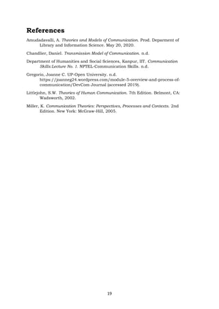 19
References
Amudadavalli, A. Theories and Models of Communication. Prod. Deparment of
Library and Information Science. May 20, 2020.
Chandlier, Daniel. Transmission Model of Communication. n.d.
Department of Humanities and Social Sciences, Kanpur, IIT. Communication
Skills:Lecture No. 1. NPTEL-Communication Skills. n.d.
Gregorio, Joanne C. UP-Open University. n.d.
https://joanneg24.wordpress.com/module-5-overview-and-process-of-
communication/DevCom Journal (accessed 2019).
Littlejohn, S.W. Theories of Human Communication. 7th Edition. Belmont, CA:
Wadsworth, 2002.
Miller, K. Communication Theories: Perspectives, Processes and Contexts. 2nd
Edition. New York: McGraw-Hill, 2005.
 