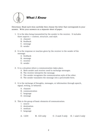 2
What I Know
Directions: Read each item carefully then choose the letter that corresponds to your
answer. Write your answers on a separate sheet of paper.
1. It is the idea being transmitted by the sender to the receiver. It includes
three aspects — content, structure, and style.
A. channel
B. feedback
C. message
D. sender
2. It is the response or reaction given by the receiver to the sender of the
message.
A. feedback
B. message
C. receiver
D. sender
3. It is a situation where a communication takes place.
A. Both sender and receiver need to exchange messages.
B. The receiver interprets the message.
C. The sender recognizes the communication style of the other.
D. The sender translates the message into a perceivable form.
4. It is the exchange of thoughts, messages, or information through speech,
signal, writing, or behavior.
A. channel
B. communication
C. language
D. message
5. This is the group of basic elements of communication.
1. source
2. destination
3. medium
4. language
A. 1234 B. 123 only C. 2 and 3 only D. 1 and 2 only
 